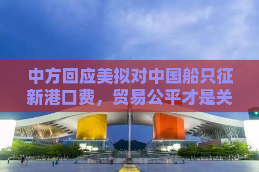 中方回应美拟对中国船只征新港口费，贸易公平才是关键之道