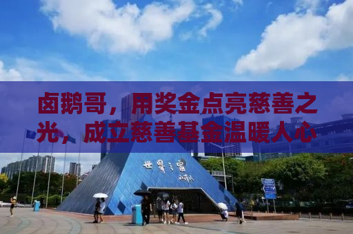卤鹅哥，用奖金点亮慈善之光，成立慈善基金温暖人心