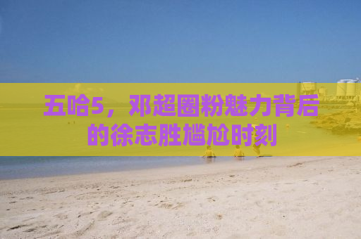 五哈5，邓超圈粉魅力背后的徐志胜尴尬时刻