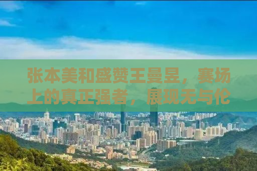 张本美和盛赞王曼昱，赛场上的真正强者，展现无与伦比的竞技精神