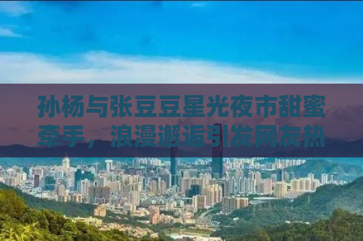孙杨与张豆豆星光夜市甜蜜牵手，浪漫邂逅引发网友热议