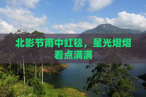 北影节雨中红毯，星光熠熠看点满满