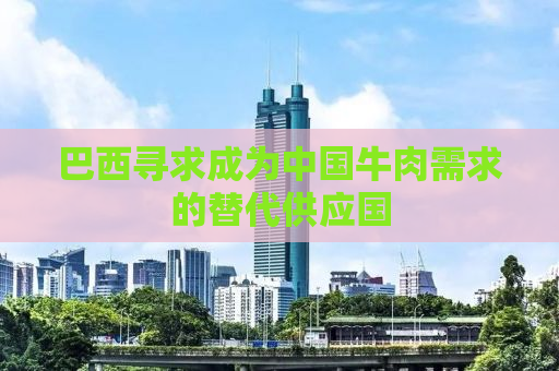 巴西寻求成为中国牛肉需求的替代供应国