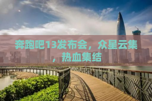 奔跑吧13发布会，众星云集，热血集结