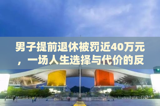 男子提前退休被罚近40万元，一场人生选择与代价的反思