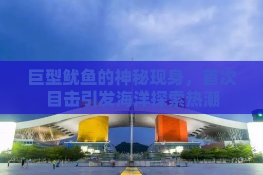 巨型鱿鱼的神秘现身，首次目击引发海洋探索热潮