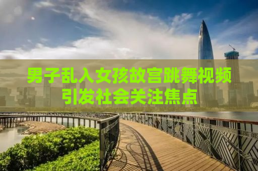 男子乱入女孩故宫跳舞视频引发社会关注焦点