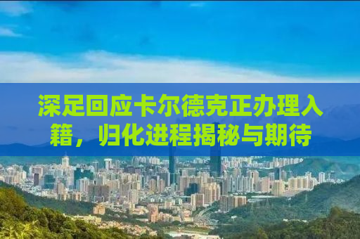 深足回应卡尔德克正办理入籍，归化进程揭秘与期待