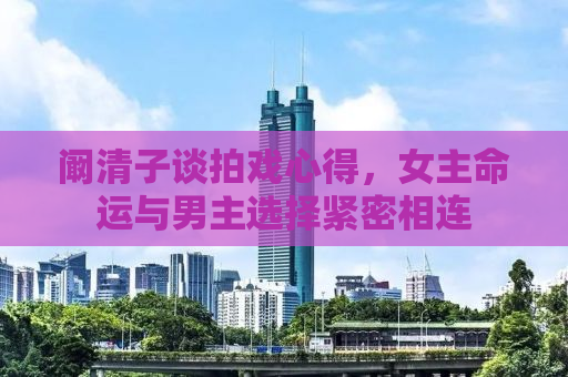 阚清子谈拍戏心得，女主命运与男主选择紧密相连