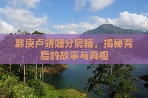 韩庚卢靖姗分房睡，揭秘背后的故事与真相