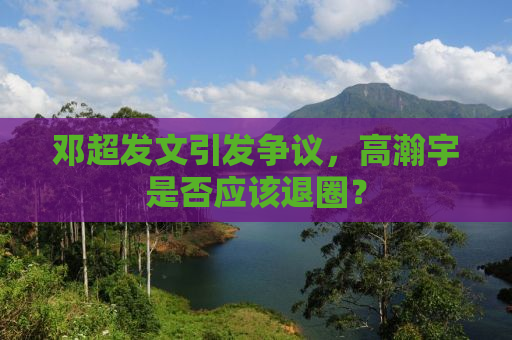 邓超发文引发争议，高瀚宇是否应该退圈？