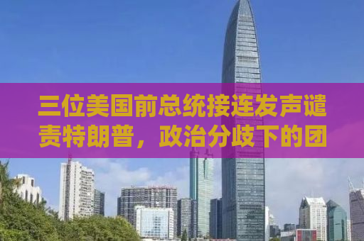 三位美国前总统接连发声谴责特朗普，政治分歧下的团结之声？