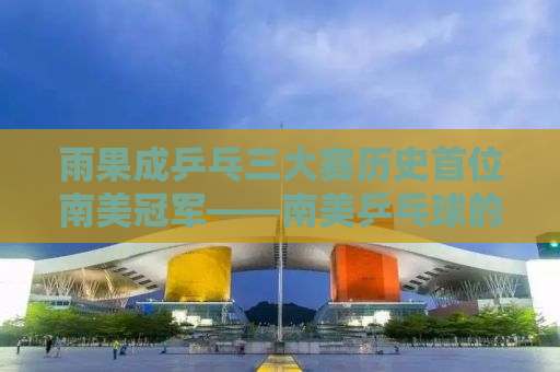 雨果成乒乓三大赛历史首位南美冠军——南美乒乓球的崛起与未来展望