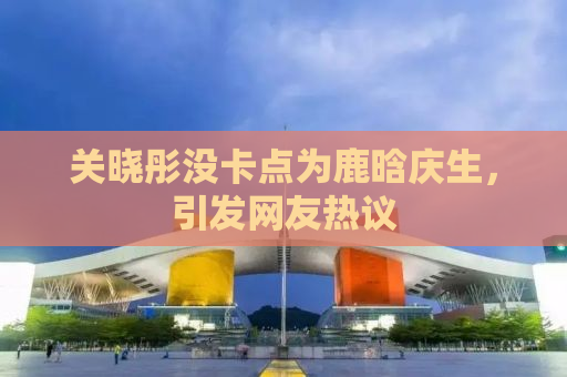 关晓彤没卡点为鹿晗庆生，引发网友热议