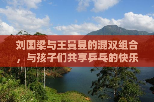 刘国梁与王曼昱的混双组合，与孩子们共享乒乓的快乐