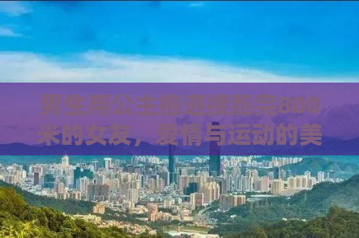 男生用公主抱迎接跑完800米的女友，爱情与运动的美好交融