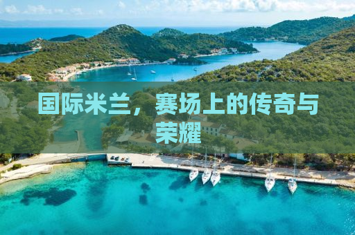 国际米兰，赛场上的传奇与荣耀