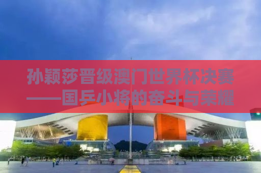 孙颖莎晋级澳门世界杯决赛——国乒小将的奋斗与荣耀