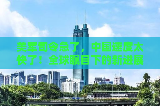 美军司令急了，中国速度太快了！全球瞩目下的新进展揭示了什么？