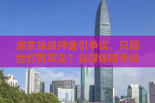 房东拒退押金引争议，只因台灯有灰尘？自媒体揭示背后的故事