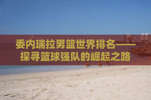 委内瑞拉男篮世界排名——探寻篮球强队的崛起之路