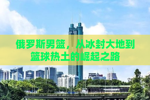 俄罗斯男篮，从冰封大地到篮球热土的崛起之路