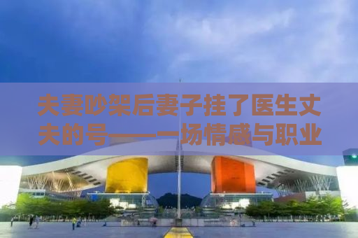 夫妻吵架后妻子挂了医生丈夫的号——一场情感与职业的碰撞