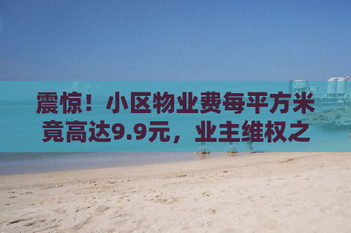震惊！小区物业费每平方米竟高达9.9元，业主维权之路如何走？