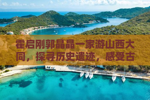 霍启刚郭晶晶一家游山西大同，探寻历史遗迹，感受古都魅力