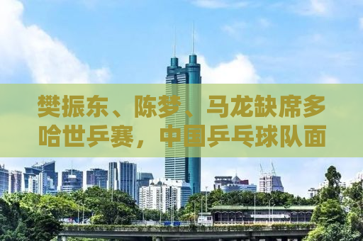 樊振东、陈梦、马龙缺席多哈世乒赛，中国乒乓球队面临新的挑战