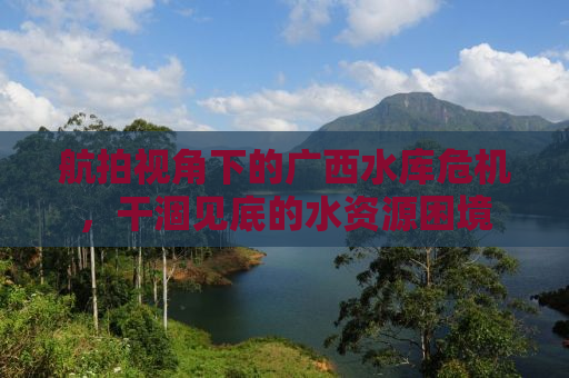航拍视角下的广西水库危机，干涸见底的水资源困境