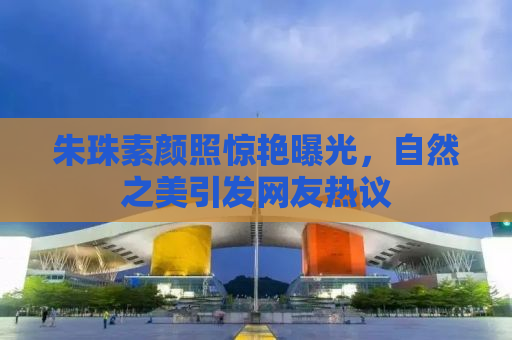 朱珠素颜照惊艳曝光，自然之美引发网友热议