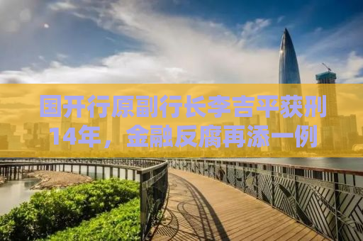 国开行原副行长李吉平获刑14年，金融反腐再添一例