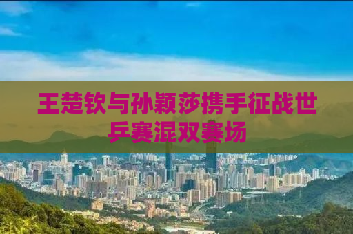 王楚钦与孙颖莎携手征战世乒赛混双赛场