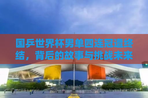 国乒世界杯男单四连冠遭终结，背后的故事与挑战未来之路