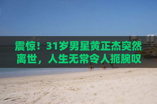 震惊！31岁男星黄正杰突然离世，人生无常令人扼腕叹息