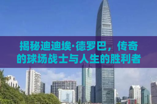 揭秘迪迪埃·德罗巴，传奇的球场战士与人生的胜利者