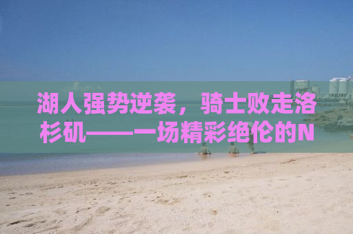 湖人强势逆袭，骑士败走洛杉矶——一场精彩绝伦的NBA对决