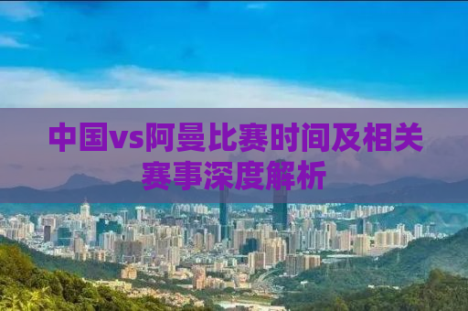 中国vs阿曼比赛时间及相关赛事深度解析