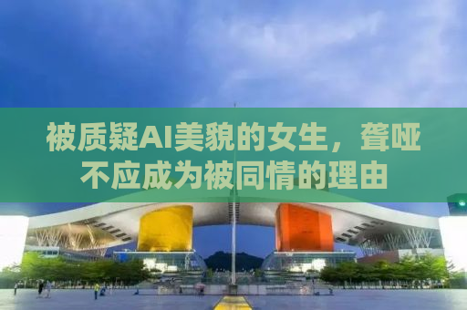 被质疑AI美貌的女生，聋哑不应成为被同情的理由