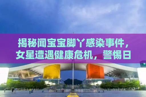 揭秘闻宝宝脚丫感染事件，女星遭遇健康危机，警惕日常细节！