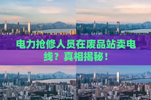 电力抢修人员在废品站卖电线？真相揭秘！