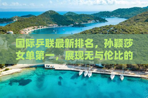 国际乒联最新排名，孙颖莎女单第一，展现无与伦比的实力与风采