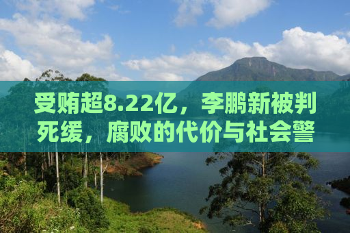 受贿超8.22亿，李鹏新被判死缓，腐败的代价与社会警钟