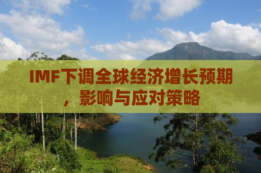 IMF下调全球经济增长预期，影响与应对策略