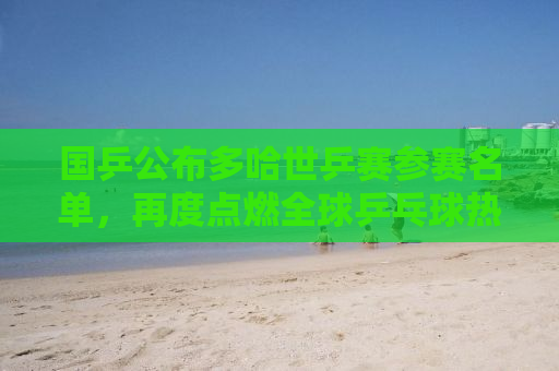 国乒公布多哈世乒赛参赛名单，再度点燃全球乒乓球热情