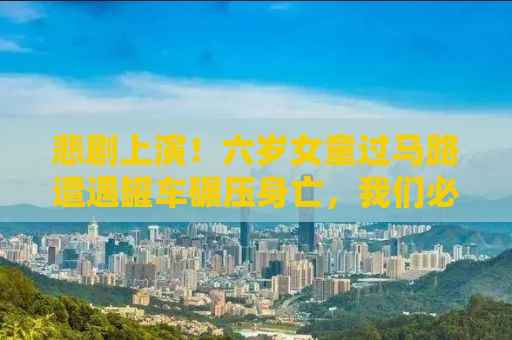 悲剧上演！六岁女童过马路遭遇罐车碾压身亡，我们必须警醒的道路安全警示