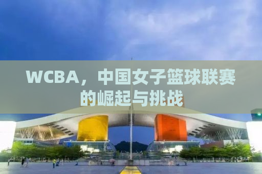 WCBA，中国女子篮球联赛的崛起与挑战