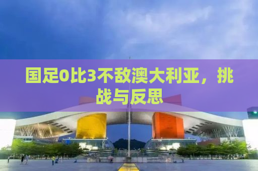 国足0比3不敌澳大利亚，挑战与反思