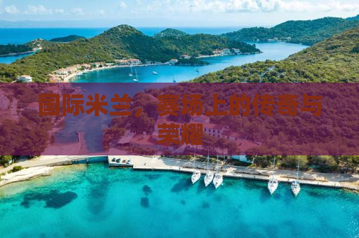 国际米兰，赛场上的传奇与荣耀